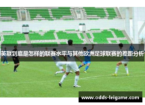 英联到底是怎样的联赛水平与其他欧洲足球联赛的差距分析 英联到底是怎样的联赛水平与其他欧洲足球联赛的差距分析