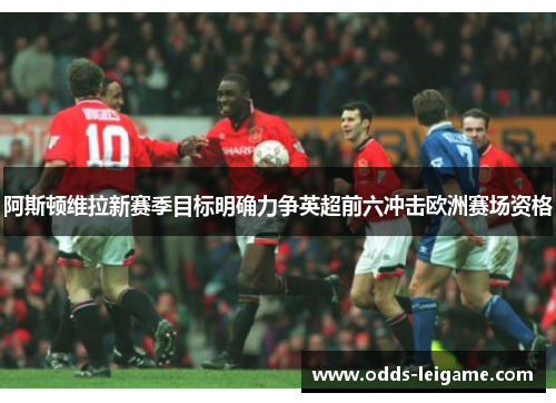 阿斯顿维拉新赛季目标明确力争英超前六冲击欧洲赛场资格