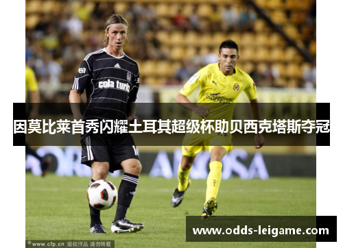 因莫比莱首秀闪耀土耳其超级杯助贝西克塔斯夺冠 因莫比莱首秀闪耀土耳其超级杯助贝西克塔斯夺冠