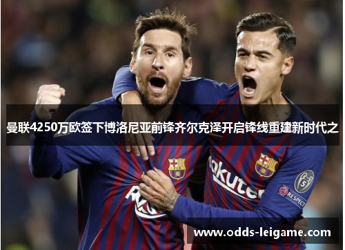 曼联4250万欧签下博洛尼亚前锋齐尔克泽开启锋线重建新时代之