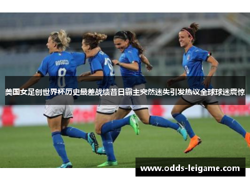美国女足创世界杯历史最差战绩昔日霸主突然迷失引发热议全球球迷震惊