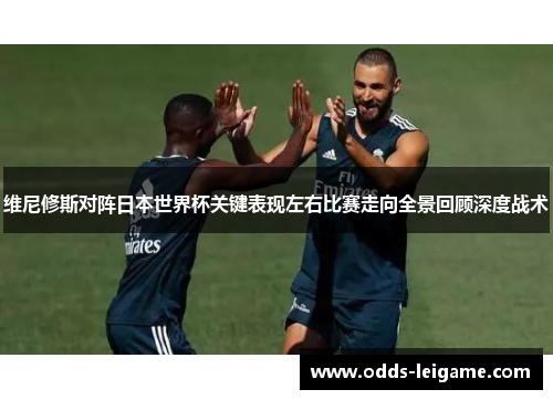 维尼修斯对阵日本世界杯关键表现左右比赛走向全景回顾深度战术