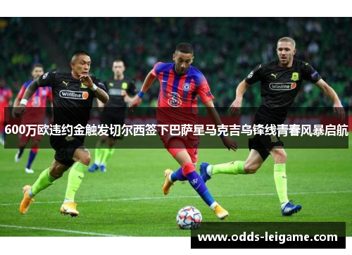 600万欧违约金触发切尔西签下巴萨星马克吉乌锋线青春风暴启航