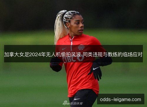 加拿大女足2024年无人机偷拍风波 同类违规与教练的临场应对 加拿大女足2024年无人机偷拍风波 同类违规与教练的临场应对
